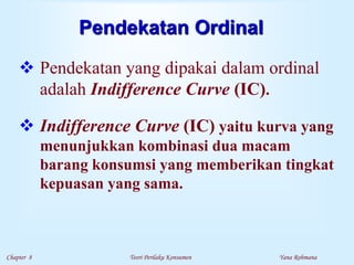 Chapter 8 Teori Perilaku Konsumen Yana Rohmana
Pendekatan Ordinal
 Pendekatan yang dipakai dalam ordinal
adalah Indifference Curve (IC).
 Indifference Curve (IC) yaitu kurva yang
menunjukkan kombinasi dua macam
barang konsumsi yang memberikan tingkat
kepuasan yang sama.
 