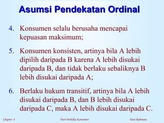 Chapter 8 Teori Perilaku Konsumen Yana Rohmana
Asumsi Pendekatan Ordinal
4. Konsumen selalu berusaha mencapai
kepuasan maksimum;
5. Konsumen konsisten, artinya bila A lebih
dipilih daripada B karena A lebih disukai
daripada B, dan tidak berlaku sebaliknya B
lebih disukai daripada A;
6. Berlaku hukum transitif, artinya bila A lebih
disukai daripada B, dan B lebih disukai
daripada C, maka A lebih disukai daripada C.
 