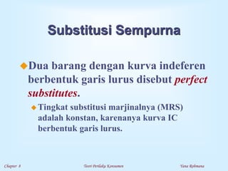 Chapter 8 Teori Perilaku Konsumen Yana Rohmana
Substitusi Sempurna
Dua barang dengan kurva indeferen
berbentuk garis lurus disebut perfect
substitutes.
 Tingkat substitusi marjinalnya (MRS)
adalah konstan, karenanya kurva IC
berbentuk garis lurus.
 