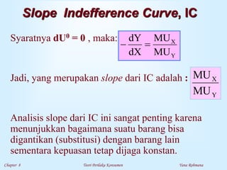 Chapter 8 Teori Perilaku Konsumen Yana Rohmana
Slope Indefference Curve, IC
Syaratnya dU0 = 0 , maka:
Jadi, yang merupakan slope dari IC adalah :
Analisis slope dari IC ini sangat penting karena
menunjukkan bagaimana suatu barang bisa
digantikan (substitusi) dengan barang lain
sementara kepuasan tetap dijaga konstan.
Y
X
MU
MU
dX
dY


Y
X
MU
MU
 