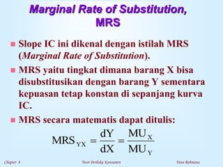 Chapter 8 Teori Perilaku Konsumen Yana Rohmana
Marginal Rate of Substitution,
MRS
 Slope IC ini dikenal dengan istilah MRS
(Marginal Rate of Substitution).
 MRS yaitu tingkat dimana barang X bisa
disubstitusikan dengan barang Y sementara
kepuasan tetap konstan di sepanjang kurva
IC.
 MRS secara matematis dapat ditulis:
Y
X
YX
MU
MU
dX
dY
MRS 

 