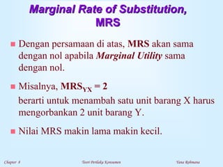 Chapter 8 Teori Perilaku Konsumen Yana Rohmana
Marginal Rate of Substitution,
MRS
 Dengan persamaan di atas, MRS akan sama
dengan nol apabila Marginal Utility sama
dengan nol.
 Misalnya, MRSYX = 2
berarti untuk menambah satu unit barang X harus
mengorbankan 2 unit barang Y.
 Nilai MRS makin lama makin kecil.
 