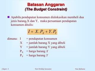 Chapter 8 Teori Perilaku Konsumen Yana Rohmana
Batasan Anggaran
(The Budget Constraint)
 Apabila pendapatan konsumen dialokasikan membeli dua
jenis barang,X dan Y, maka persamaan pendapatan
konsumen ditulis:
dimana: I = pendapatan konsumen
X = jumlah barang X yang dibeli
Y = jumlah barang Y yang dibeli
PX = harga barang X
PY = harga barang Y
I X P Y P
X Y
 
. .
 