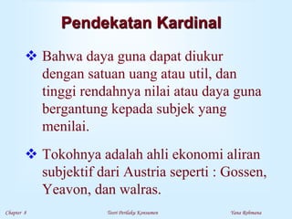 Chapter 8 Teori Perilaku Konsumen Yana Rohmana
Pendekatan Kardinal
 Bahwa daya guna dapat diukur
dengan satuan uang atau util, dan
tinggi rendahnya nilai atau daya guna
bergantung kepada subjek yang
menilai.
 Tokohnya adalah ahli ekonomi aliran
subjektif dari Austria seperti : Gossen,
Yeavon, dan walras.
 
