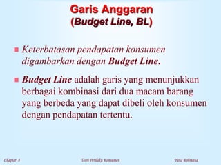 Chapter 8 Teori Perilaku Konsumen Yana Rohmana
Garis Anggaran
(Budget Line, BL)
 Keterbatasan pendapatan konsumen
digambarkan dengan Budget Line.
 Budget Line adalah garis yang menunjukkan
berbagai kombinasi dari dua macam barang
yang berbeda yang dapat dibeli oleh konsumen
dengan pendapatan tertentu.
 