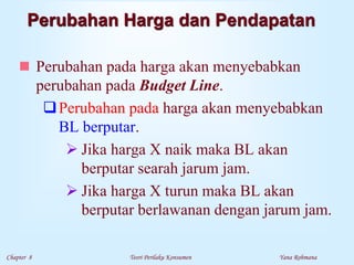 Chapter 8 Teori Perilaku Konsumen Yana Rohmana
Perubahan Harga dan Pendapatan
 Perubahan pada harga akan menyebabkan
perubahan pada Budget Line.
Perubahan pada harga akan menyebabkan
BL berputar.
 Jika harga X naik maka BL akan
berputar searah jarum jam.
 Jika harga X turun maka BL akan
berputar berlawanan dengan jarum jam.
 