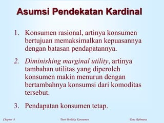 Chapter 8 Teori Perilaku Konsumen Yana Rohmana
Asumsi Pendekatan Kardinal
1. Konsumen rasional, artinya konsumen
bertujuan memaksimalkan kepuasannya
dengan batasan pendapatannya.
2. Diminishing marginal utility, artinya
tambahan utilitas yang diperoleh
konsumen makin menurun dengan
bertambahnya konsumsi dari komoditas
tersebut.
3. Pendapatan konsumen tetap.
 