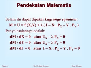 Chapter 8 Teori Perilaku Konsumen Yana Rohmana
Pendekatan Matematis
Selain itu dapat dipakai Lagrange equation:
M = U = f (X,Y) + λ ( I – X . PX – Y . PY )
Penyelesaiannya adalah:
dM / dX = 0 atau UX – λ PX = 0
dM / dY = 0 atau UX – λ PY = 0
dM / dI = 0 atau I – X . PX – Y . PY = 0
 