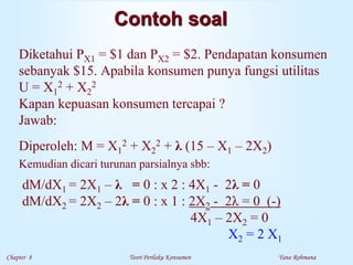 Chapter 8 Teori Perilaku Konsumen Yana Rohmana
Contoh soal
Diketahui PX1 = $1 dan PX2 = $2. Pendapatan konsumen
sebanyak $15. Apabila konsumen punya fungsi utilitas
U = X1
2 + X2
2
Kapan kepuasan konsumen tercapai ?
Jawab:
Diperoleh: M = X1
2 + X2
2 + λ (15 – X1 – 2X2)
Kemudian dicari turunan parsialnya sbb:
dM/dX1 = 2X1 – λ = 0 : x 2 : 4X1 - 2λ = 0
dM/dX2 = 2X2 – 2λ = 0 : x 1 : 2X2 - 2λ = 0 (-)
4X1 – 2X2 = 0
X2 = 2 X1
 