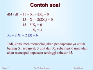 Chapter 8 Teori Perilaku Konsumen Yana Rohmana
Contoh soal
dM / dI = 15 – X1 – 2X2 = 0
15 – X1 – 2(2X1) = 0
15 – 5 X1 = 0
X1 = 3
X2 = 2 X1 = 2 (3) = 6
Jadi, konsumen membelanjakan pendapatannya untuk
barang X1 sebanyak 3 unit dan X2 sebanyak 6 unit adan
akan mencapai kepuasan tertinggi sebesar 45.
 