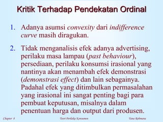 Chapter 8 Teori Perilaku Konsumen Yana Rohmana
Kritik Terhadap Pendekatan Ordinal
1. Adanya asumsi convexity dari indifference
curve masih diragukan.
2. Tidak menganalisis efek adanya advertising,
perilaku masa lampau (past behaviour),
persediaan, perilaku konsumsi irasional yang
nantinya akan menambah efek demonstrasi
(demonstrasi effect) dan lain sebagainya.
Padahal efek yang ditimbulkan permasalahan
yang irasional ini sangat penting bagi para
pembuat keputusan, misalnya dalam
penentuan harga dan output dari produsen.
 