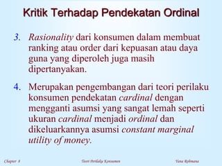 Chapter 8 Teori Perilaku Konsumen Yana Rohmana
Kritik Terhadap Pendekatan Ordinal
3. Rasionality dari konsumen dalam membuat
ranking atau order dari kepuasan atau daya
guna yang diperoleh juga masih
dipertanyakan.
4. Merupakan pengembangan dari teori perilaku
konsumen pendekatan cardinal dengan
mengganti asumsi yang sangat lemah seperti
ukuran cardinal menjadi ordinal dan
dikeluarkannya asumsi constant marginal
utility of money.
 