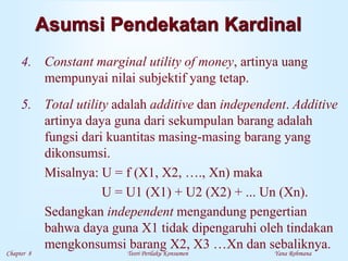 Chapter 8 Teori Perilaku Konsumen Yana Rohmana
Asumsi Pendekatan Kardinal
4. Constant marginal utility of money, artinya uang
mempunyai nilai subjektif yang tetap.
5. Total utility adalah additive dan independent. Additive
artinya daya guna dari sekumpulan barang adalah
fungsi dari kuantitas masing-masing barang yang
dikonsumsi.
Misalnya: U = f (X1, X2, …., Xn) maka
U = U1 (X1) + U2 (X2) + ... Un (Xn).
Sedangkan independent mengandung pengertian
bahwa daya guna X1 tidak dipengaruhi oleh tindakan
mengkonsumsi barang X2, X3 …Xn dan sebaliknya.
 