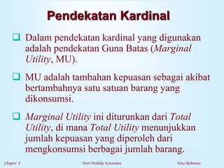Chapter 8 Teori Perilaku Konsumen Yana Rohmana
Pendekatan Kardinal
 Dalam pendekatan kardinal yang digunakan
adalah pendekatan Guna Batas (Marginal
Utility, MU).
 MU adalah tambahan kepuasan sebagai akibat
bertambahnya satu satuan barang yang
dikonsumsi.
 Marginal Utility ini diturunkan dari Total
Utility, di mana Total Utility menunjukkan
jumlah kepuasan yang diperoleh dari
mengkonsumsi berbagai jumlah barang.
 