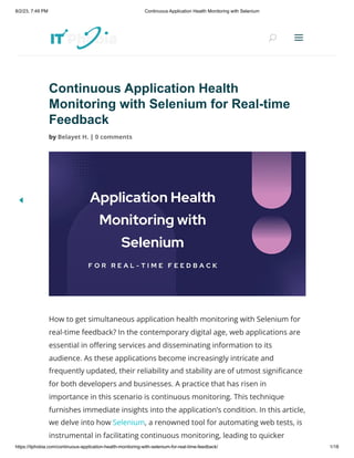 8/2/23, 7:49 PM Continuous Application Health Monitoring with Selenium
https://itphobia.com/continuous-application-health-monitoring-with-selenium-for-real-time-feedback/ 1/18
Continuous Application Health
Monitoring with Selenium for Real-time
Feedback
by Belayet H. | 0 comments
How to get simultaneous application health monitoring with Selenium for
real-time feedback? In the contemporary digital age, web applications are
essential in offering services and disseminating information to its
audience. As these applications become increasingly intricate and
frequently updated, their reliability and stability are of utmost significance
for both developers and businesses. A practice that has risen in
importance in this scenario is continuous monitoring. This technique
furnishes immediate insights into the application’s condition. In this article,
we delve into how Selenium, a renowned tool for automating web tests, is
instrumental in facilitating continuous monitoring, leading to quicker
U
U a
a
 
