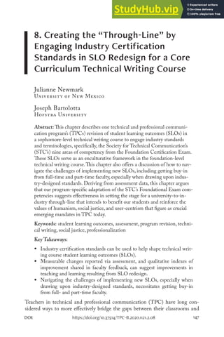 147
DOI: https://doi.org/10.37514/TPC-B.2020.1121.2.08
8. Creating the “Through-Line” by
Engaging Industry Certification
Standards in SLO Redesign for a Core
Curriculum Technical Writing Course
Julianne Newmark
University of New Mexico
Joseph Bartolotta
Hofstra University
Abstract: This chapter describes one technical and professional communi-
cation program’s (TPCs) revision of student learning outcomes (SLOs) in
a sophomore-level technical writing course to engage industry standards
and terminologies, specifically, the Society for Technical Communication’s
(STC’s) nine areas of competency from the Foundation Certification Exam.
These SLOs serve as an enculturative framework in the foundation-level
technical writing course.This chapter also offers a discussion of how to nav-
igate the challenges of implementing new SLOs, including getting buy-in
from full-time and part-time faculty, especially when drawing upon indus-
try-designed standards. Deriving from assessment data, this chapter argues
that our program-specific adaptation of the STC’s Foundational Exam com-
petencies suggests effectiveness in setting the stage for a university-to-in-
dustry through-line that intends to benefit our students and reinforce the
values of humanism, social justice, and user-centrism that figure as crucial
emerging mandates in TPC today.
Keywords: student learning outcomes, assessment, program revision, techni-
cal writing, social justice, professionalization
Key Takeaways:
ƒ Industry certification standards can be used to help shape technical writ-
ing course student learning outcomes (SLOs).
ƒ Measurable changes reported via assessment, and qualitative indexes of
improvement shared in faculty feedback, can suggest improvements in
teaching and learning resulting from SLO redesign.
ƒ Navigating the challenges of implementing new SLOs, especially when
drawing upon industry-designed standards, necessitates getting buy-in
from full- and part-time faculty.
Teachers in technical and professional communication (TPC) have long con-
sidered ways to more effectively bridge the gaps between their classrooms and
 