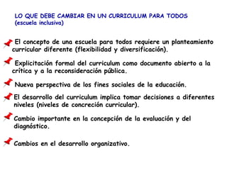 LO QUE DEBE CAMBIAR EN UN CURRICULUM PARA TODOS
(escuela inclusiva)
El concepto de una escuela para todos requiere un planteamiento
curricular diferente (flexibilidad y diversificación).
Explicitación formal del curriculum como documento abierto a la
crítica y a la reconsideración pública.
Nueva perspectiva de los fines sociales de la educación.
El desarrollo del curriculum implica tomar decisiones a diferentes
niveles (niveles de concreción curricular).
Cambio importante en la concepción de la evaluación y del
diagnóstico.
Cambios en el desarrollo organizativo.
 