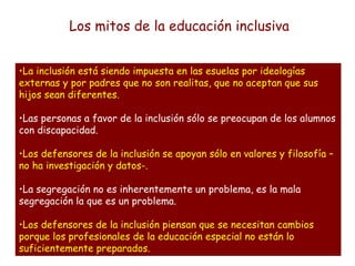 •La inclusión está siendo impuesta en las esuelas por ideologías
externas y por padres que no son realitas, que no aceptan que sus
hijos sean diferentes.
•Las personas a favor de la inclusión sólo se preocupan de los alumnos
con discapacidad.
•Los defensores de la inclusión se apoyan sólo en valores y filosofía –
no ha investigación y datos-.
•La segregación no es inherentemente un problema, es la mala
segregación la que es un problema.
•Los defensores de la inclusión piensan que se necesitan cambios
porque los profesionales de la educación especial no están lo
suficientemente preparados.
Los mitos de la educación inclusiva
 