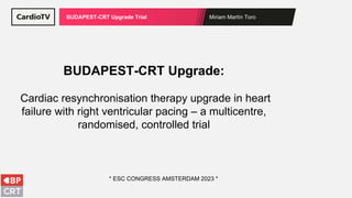 Miriam Martín Toro
BUDAPEST-CRT Upgrade Trial
BUDAPEST-CRT Upgrade:
Cardiac resynchronisation therapy upgrade in heart
failure with right ventricular pacing – a multicentre,
randomised, controlled trial
* ESC CONGRESS AMSTERDAM 2023 *
 