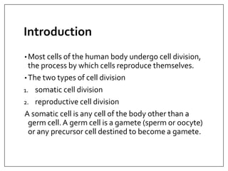 Introduction
• Most cells of the human body undergo cell division,
the process by which cells reproduce themselves.
• The two types of cell division
1. somatic cell division
2. reproductive cell division
A somatic cell is any cell of the body other than a
germ cell. A germ cell is a gamete (sperm or oocyte)
or any precursor cell destined to become a gamete.
 