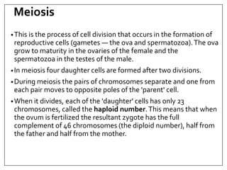 Meiosis
•This is the process of cell division that occurs in the formation of
reproductive cells (gametes — the ova and spermatozoa).The ova
grow to maturity in the ovaries of the female and the
spermatozoa in the testes of the male.
•In meiosis four daughter cells are formed after two divisions.
•During meiosis the pairs of chromosomes separate and one from
each pair moves to opposite poles of the 'parent' cell.
•When it divides, each of the 'daughter' cells has only 23
chromosomes, called the haploid number.This means that when
the ovum is fertilized the resultant zygote has the full
complement of 46 chromosomes (the diploid number), half from
the father and half from the mother.
 