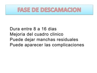 Dura entre 8 a 16 dias
Mejoria del cuadro clinico
Puede dejar manchas residuales
Puede aparecer las complicaciones
 