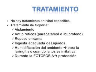 No hay tratamiento antiviral especifico.
 Tratamiento de Soporte :
 Aislamiento
 Antipiréticos(paracetamol o ibuprofeno)
 Reposo en cama
 Ingesta adecuada deLíquidos
 Humidificación del ambiente  para la
laringitis o cuando la tos es irritativa
 Durante la FOTOFOBIA protección
 