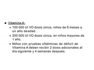 Vitamina A:
100 000 UI VO dosis única, niños de 6 meses a
un año deedad.
200 000 UI VO dosis única, en niños mayores de
1 año.
Niños con pruebas oftálmicas de déficit de
Vitamina A deben recibir 2 dosis adicionales al
día siguiente y 4 semanas después.
 