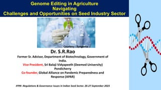 Genome Editing in Agriculture
Navigating
Challenges and Opportunities on Seed Industry Sector
Dr. S.R.Rao
Former Sr. Advisor, Department of Biotechnology, Government of
India.
Vice President, Sri Balaji Vidyapeeth (Deemed University)
Pondicherry
Co-founder, Global Alliance on Pandemic Preparedness and
Response (APAR)
IFPRI -Regulations & Governance Issues in Indian Seed Sector. 26-27 September 2023
Courtesy : Syngenta
 