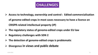 30-09-2023 21
➢ Access to technology, ownership and control : Edited commercialisation
of genome-edited crops in most cases necessary to have a licence on
CRISPR-related intellectual property (IP)
➢ The regulatory status of genome-edited crops under EU law
➢ Regulatory challenges with SDN 2
➢ The detection of genome-edited crops is problematic
➢ Divergence in views and public debate
CHALLENGES
 