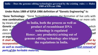 India : Does the genome editing technologies governed by the existing rules ---- Rules
1989 of EPA act 1986
Under Rules 1989 of E(P)A 1986 definition of “Genetic Engineering” is:
“Gene Technology: “Gene Technology” means the formation of live cells with
new combinations of genetic material through the fusion of two or more cells
by means of methods which do not occur naturally.
Genetic engineering” means the technique by which heritable material, which
does not usually occur or will not occur naturally in the organism or cell
concerned, generated outside the organism or the cell is inserted into said cell
or organism.
It shall also mean the formation of new combinations of genetic material by
incorporation of a cell into a host cell, where they occur naturally (self cloning)
as well as modification of an organism or in a cell by deletion and removal of
parts of the heritable material;
In India, both the process as well as
product of recombinant DNA
technology is regulated
Hence , any product(s) arising out of
genome editing technology also trigger
the regulations in India.
30-09-2023 6
 