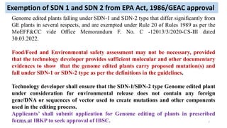 Genome edited plants falling under SDN-1 and SDN-2 type that differ significantly from
GE plants in several respects, and are exempted under Rule 20 of Rules 1989 as per the
MoEFF&CC vide Office Memorandum F. No. C -12013/3/2020-CS-III dated
30.03.2022.
Food/Feed and Environmental safety assessment may not be necessary, provided
that the technology developer provides sufficient molecular and other documentary
evidences to show that the genome edited plants carry proposed mutation(s) and
fall under SDN-1 or SDN-2 type as per the definitions in the guidelines.
Technology developer shall ensure that the SDN-1/SDN-2 type Genome edited plant
under consideration for environmental release does not contain any foreign
gene/DNA or sequences of vector used to create mutations and other components
used in the editing process.
Applicants’ shall submit application for Genome editing of plants in prescribed
forms at IBKP to seek approval of IBSC.
Exemption of SDN 1 and SDN 2 from EPA Act, 1986/GEAC approval
30-09-2023 7
 