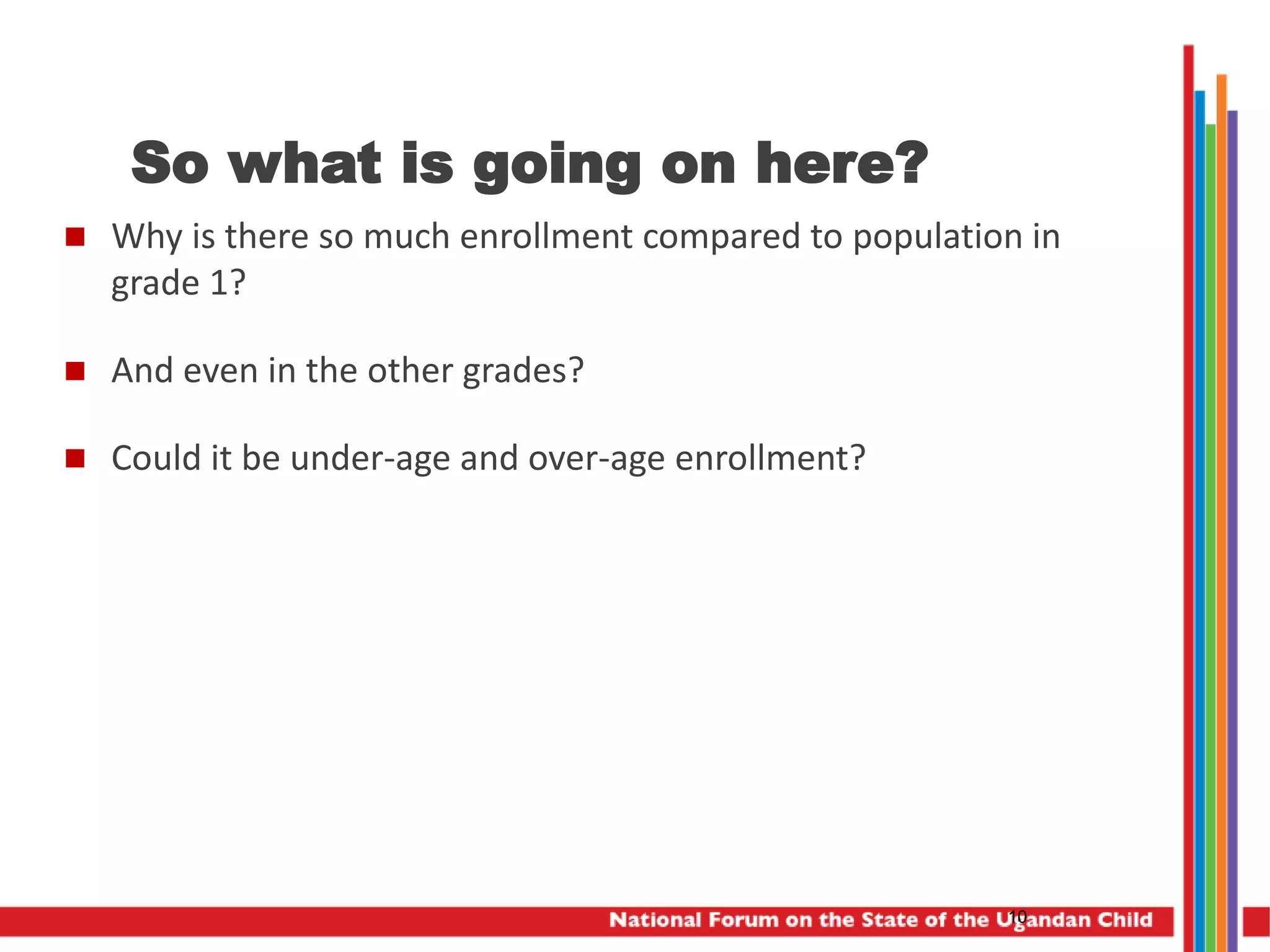 So what is going on here?
 Why is there so much enrollment compared to population in
grade 1?
 And even in the other grades?
 Could it be under-age and over-age enrollment?
10
 