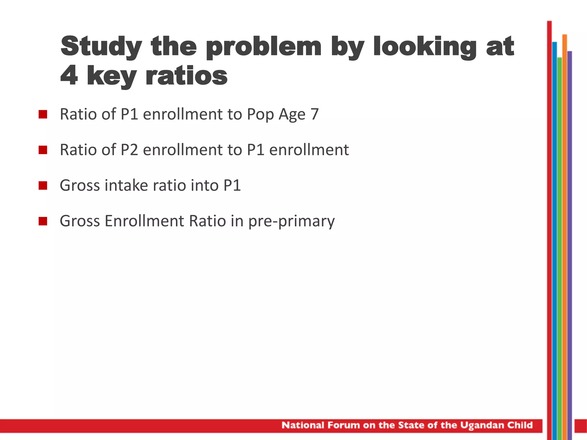 Study the problem by looking at
4 key ratios
 Ratio of P1 enrollment to Pop Age 7
 Ratio of P2 enrollment to P1 enrollment
 Gross intake ratio into P1
 Gross Enrollment Ratio in pre-primary
 