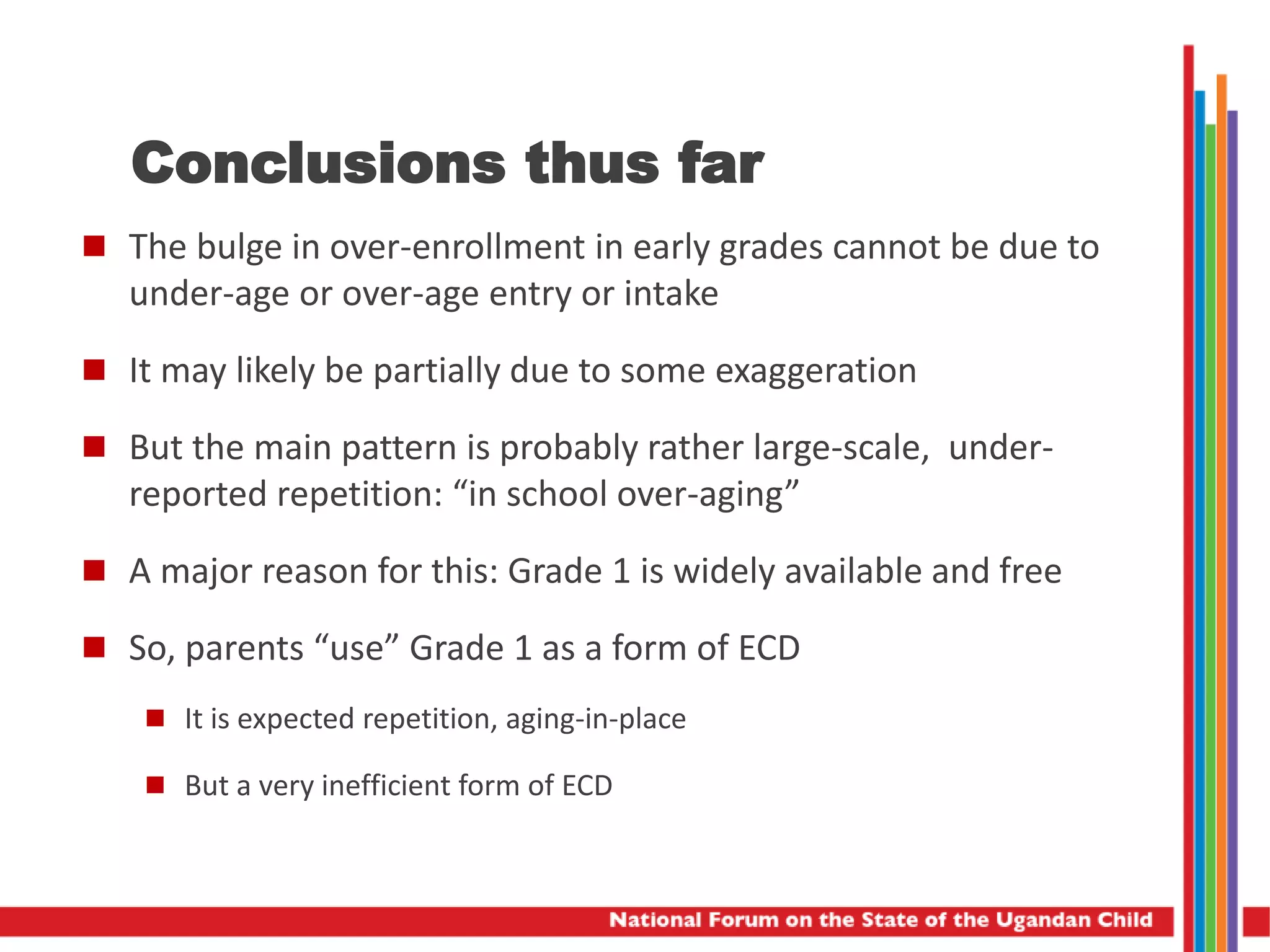Conclusions thus far
 The bulge in over-enrollment in early grades cannot be due to
under-age or over-age entry or intake
 It may likely be partially due to some exaggeration
 But the main pattern is probably rather large-scale, under-
reported repetition: “in school over-aging”
 A major reason for this: Grade 1 is widely available and free
 So, parents “use” Grade 1 as a form of ECD
 It is expected repetition, aging-in-place
 But a very inefficient form of ECD
 
