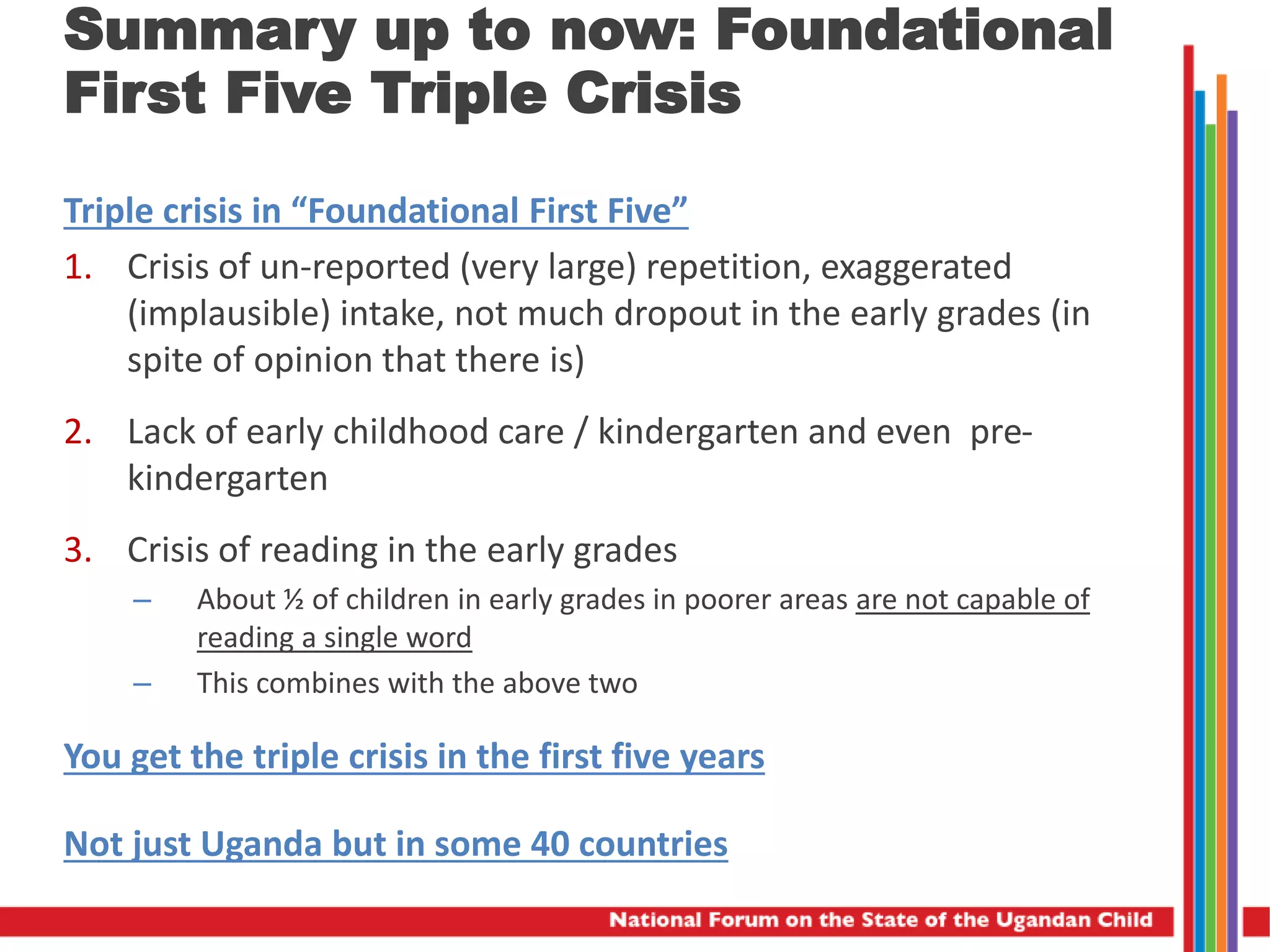 Summary up to now: Foundational
First Five Triple Crisis
Triple crisis in “Foundational First Five”
1. Crisis of un-reported (very large) repetition, exaggerated
(implausible) intake, not much dropout in the early grades (in
spite of opinion that there is)
2. Lack of early childhood care / kindergarten and even pre-
kindergarten
3. Crisis of reading in the early grades
– About ½ of children in early grades in poorer areas are not capable of
reading a single word
– This combines with the above two
You get the triple crisis in the first five years
Not just Uganda but in some 40 countries
 