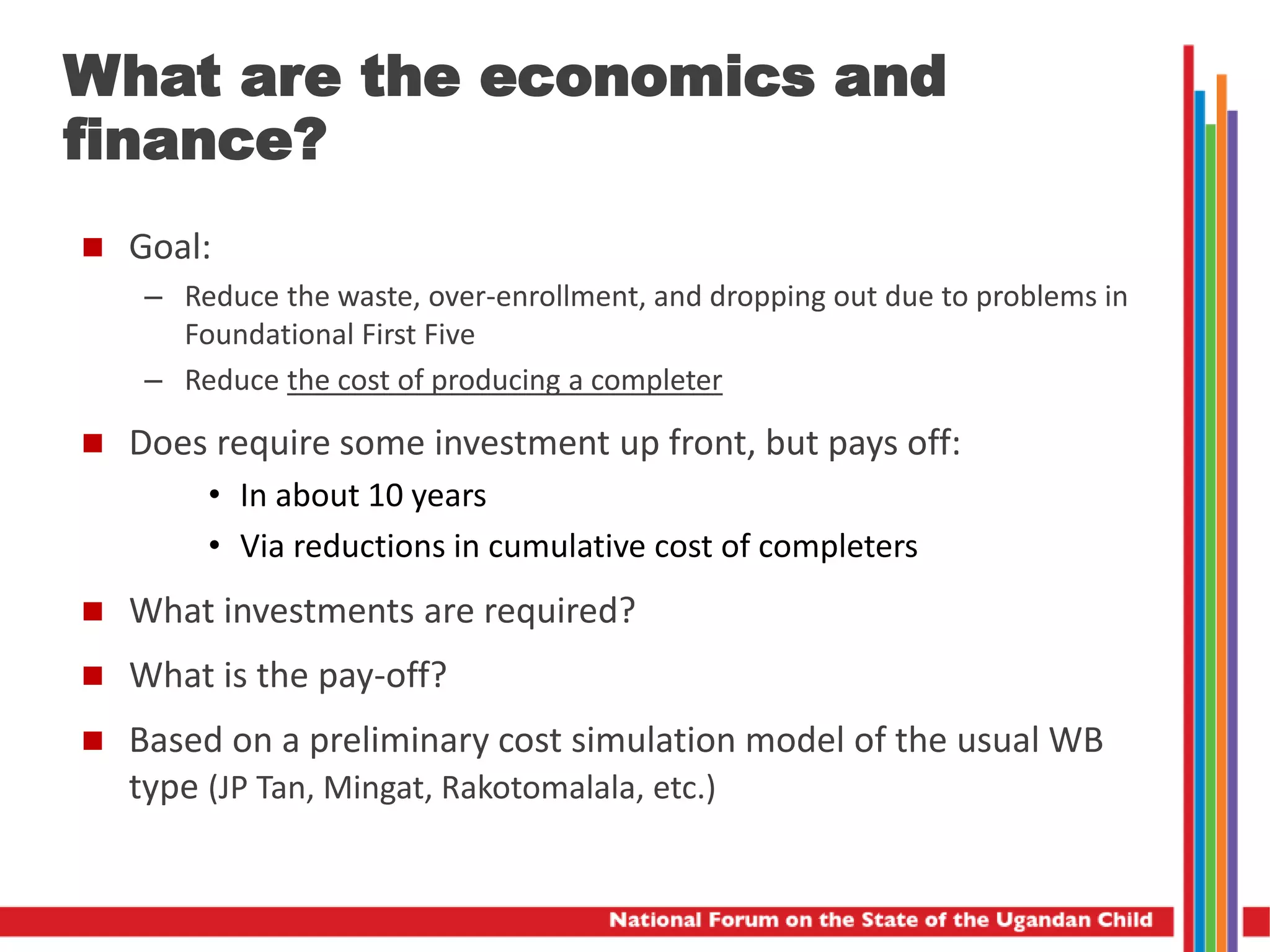 What are the economics and
finance?
 Goal:
– Reduce the waste, over-enrollment, and dropping out due to problems in
Foundational First Five
– Reduce the cost of producing a completer
 Does require some investment up front, but pays off:
• In about 10 years
• Via reductions in cumulative cost of completers
 What investments are required?
 What is the pay-off?
 Based on a preliminary cost simulation model of the usual WB
type (JP Tan, Mingat, Rakotomalala, etc.)
 