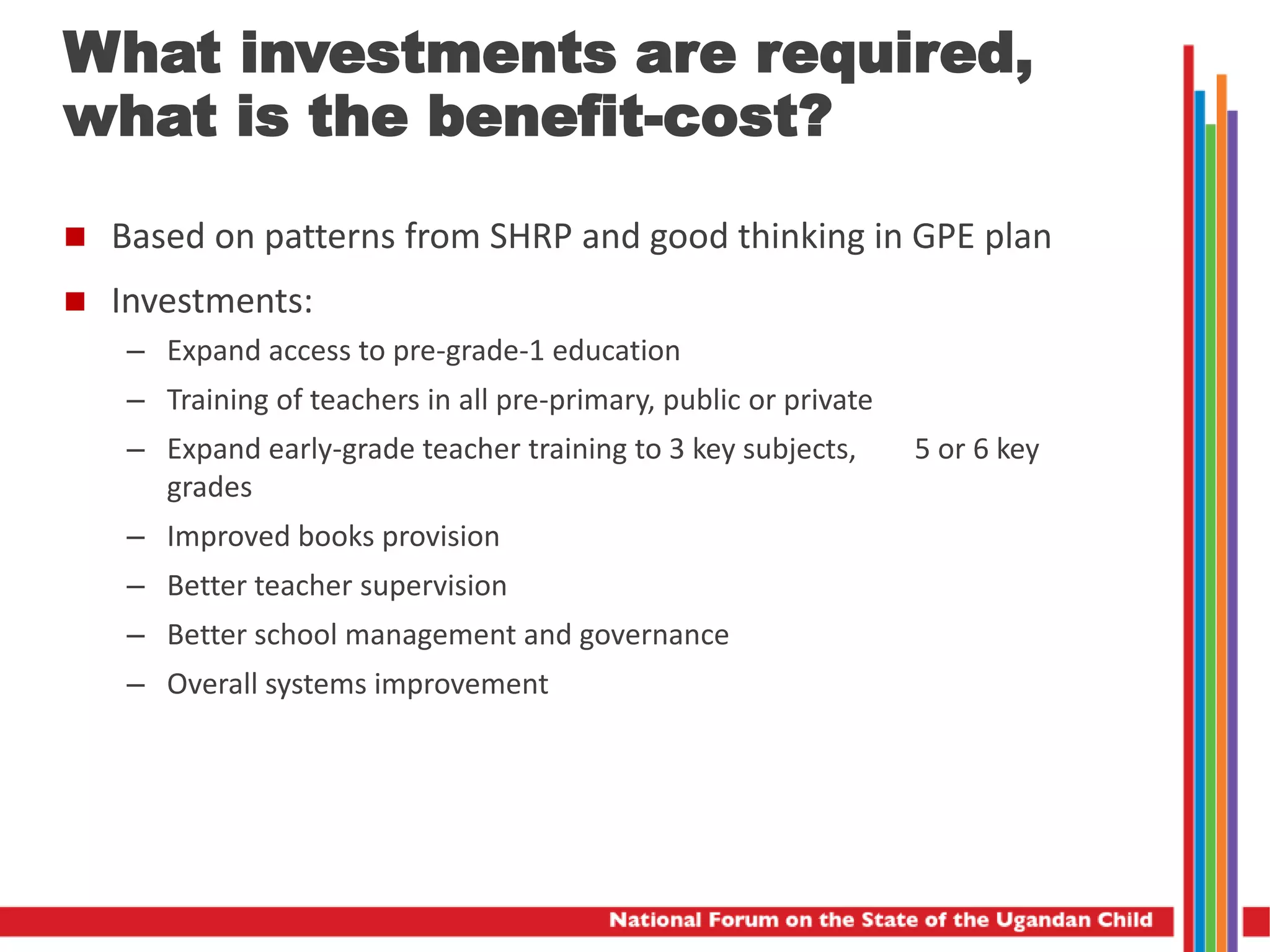  Based on patterns from SHRP and good thinking in GPE plan
 Investments:
– Expand access to pre-grade-1 education
– Training of teachers in all pre-primary, public or private
– Expand early-grade teacher training to 3 key subjects, 5 or 6 key
grades
– Improved books provision
– Better teacher supervision
– Better school management and governance
– Overall systems improvement
What investments are required,
what is the benefit-cost?
 