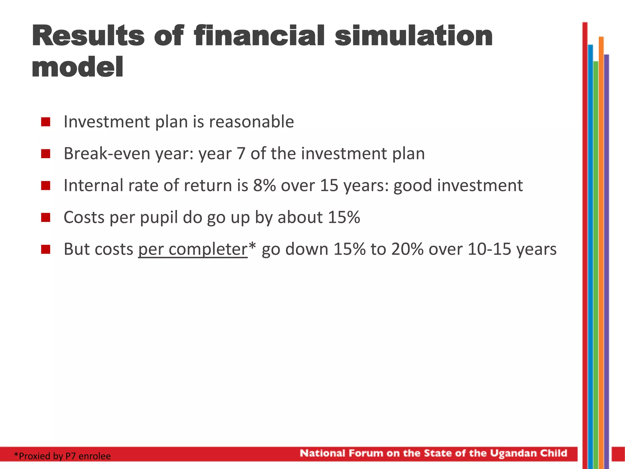 Results of financial simulation
model
 Investment plan is reasonable
 Break-even year: year 7 of the investment plan
 Internal rate of return is 8% over 15 years: good investment
 Costs per pupil do go up by about 15%
 But costs per completer* go down 15% to 20% over 10-15 years
*Proxied by P7 enrolee
 