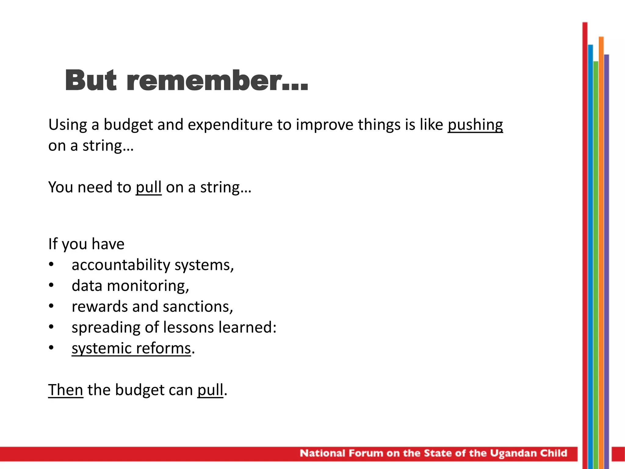 But remember…
Using a budget and expenditure to improve things is like pushing
on a string…
You need to pull on a string…
If you have
• accountability systems,
• data monitoring,
• rewards and sanctions,
• spreading of lessons learned:
• systemic reforms.
Then the budget can pull.
 