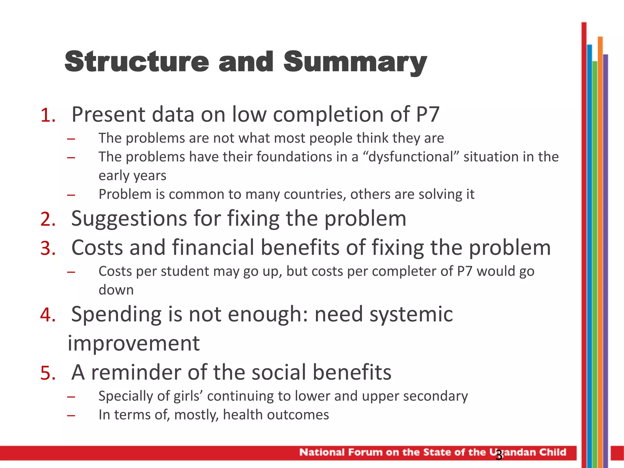 Structure and Summary
1. Present data on low completion of P7
– The problems are not what most people think they are
– The problems have their foundations in a “dysfunctional” situation in the
early years
– Problem is common to many countries, others are solving it
2. Suggestions for fixing the problem
3. Costs and financial benefits of fixing the problem
– Costs per student may go up, but costs per completer of P7 would go
down
4. Spending is not enough: need systemic
improvement
5. A reminder of the social benefits
– Specially of girls’ continuing to lower and upper secondary
– In terms of, mostly, health outcomes
3
 