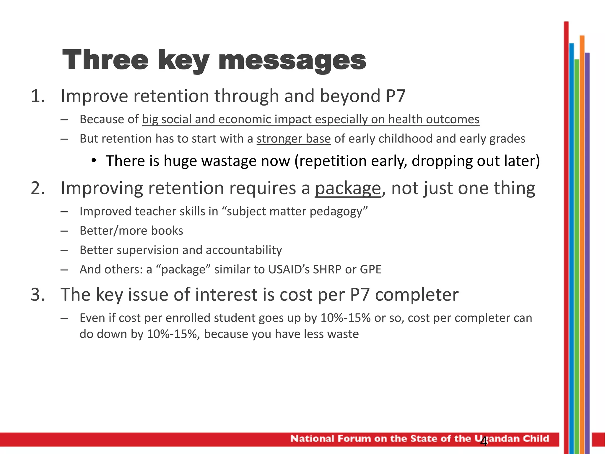 Three key messages
1. Improve retention through and beyond P7
– Because of big social and economic impact especially on health outcomes
– But retention has to start with a stronger base of early childhood and early grades
• There is huge wastage now (repetition early, dropping out later)
2. Improving retention requires a package, not just one thing
– Improved teacher skills in “subject matter pedagogy”
– Better/more books
– Better supervision and accountability
– And others: a “package” similar to USAID’s SHRP or GPE
3. The key issue of interest is cost per P7 completer
– Even if cost per enrolled student goes up by 10%-15% or so, cost per completer can
do down by 10%-15%, because you have less waste
4
 