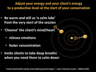 Adjust your energy and your client’s energy
to a productive level at the start of your conversation
• Be warm and still as ‘a calm lake’
from the very start of the session
• ‘Cleanse’ the client’s mind/heart
• release emotions
• foster concentration
• Invite clients to take deep breaths
when you need them to calm down
“Coach like Einstein would, and enable quantum leaps” – Jean-Francois Cousin – WBECS 2023
 