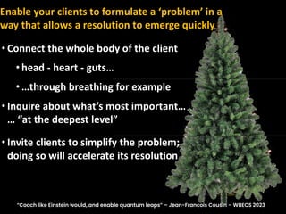 • Connect the whole body of the client
• head - heart - guts…
• …through breathing for example
• Inquire about what’s most important…
… “at the deepest level”
• Invite clients to simplify the problem;
doing so will accelerate its resolution
Enable your clients to formulate a ‘problem’ in a
way that allows a resolution to emerge quickly
“Coach like Einstein would, and enable quantum leaps” – Jean-Francois Cousin – WBECS 2023
 