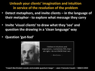• Detect metaphors, and invite clients – in the language of
their metaphor - to explore what message they carry
• Invite ‘visual clients’ to draw what they ‘see’ and
question the drawing in a ‘clean language’ way
• Question ‘gut-feel’
Unleash your clients’ imagination and intuition
in service of the resolution of the problem
“Coach like Einstein would, and enable quantum leaps” – Jean-Francois Cousin – WBECS 2023
 