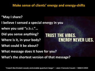 “May I share?
I believe I sensed a special energy in you
when you said “a.b.c.”…
Did you sense anything?
Where is it, in your body?
What could it be about?
What message does it have for you?
What’s the shortest version of that message?
Make sense of clients’ energy and energy-shifts
“Coach like Einstein would, and enable quantum leaps” – Jean-Francois Cousin – WBECS 2023
 