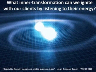 What inner-transformation can we ignite
with our clients by listening to their energy?
“Coach like Einstein would, and enable quantum leaps” – Jean-Francois Cousin – WBECS 2023
 