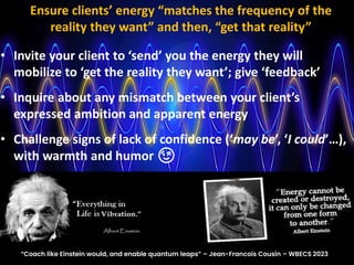 • Invite your client to ‘send’ you the energy they will
mobilize to ‘get the reality they want’; give ‘feedback’
• Inquire about any mismatch between your client’s
expressed ambition and apparent energy
• Challenge signs of lack of confidence (‘may be’, ‘I could’…),
with warmth and humor 😉
Ensure clients’ energy “matches the frequency of the
reality they want” and then, “get that reality”
“Coach like Einstein would, and enable quantum leaps” – Jean-Francois Cousin – WBECS 2023
 