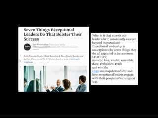 What is it that exceptional
leaders do to consistently succeed
beyond expectations?
Exceptional leadership is
underpinned by seven things they
do, all captured in the acronym
LEADERS,
namely: love, enable, assemble,
dare, embolden, reach
and sustain.
Here are snapshots of why and
how exceptional leaders engage
with their people in that singular
way.
 