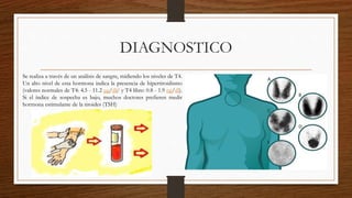DIAGNOSTICO
Se realiza a través de un análisis de sangre, midiendo los niveles de T4.
Un alto nivel de esta hormona indica la presencia de hipertiroidismo
(valores normales de T4: 4.5 - 11.2 μg/dl;4 y T4 libre: 0.8 - 1.9 ng/dl).
Si el índice de sospecha es bajo, muchos doctores prefieren medir
hormona estimulante de la tiroides (TSH)
 